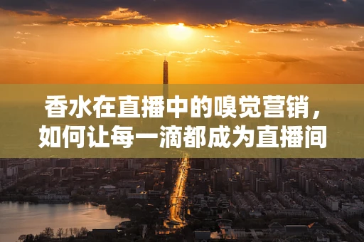 香水在直播中的嗅觉营销，如何让每一滴都成为直播间的‘香’遇？
