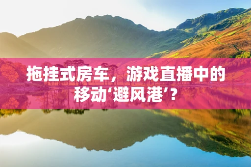 拖挂式房车，游戏直播中的移动‘避风港’？