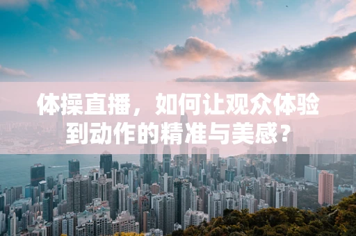 体操直播，如何让观众体验到动作的精准与美感？