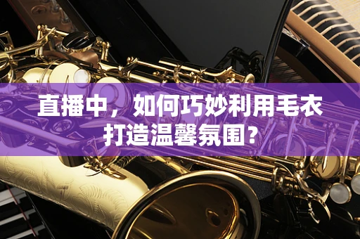 直播中，如何巧妙利用毛衣打造温馨氛围？