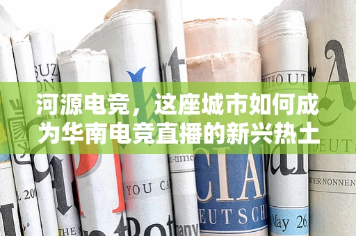 河源电竞，这座城市如何成为华南电竞直播的新兴热土？