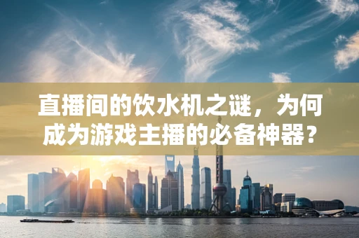 直播间的饮水机之谜，为何成为游戏主播的必备神器？