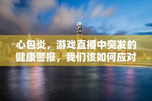 心包炎，游戏直播中突发的健康警报，我们该如何应对？