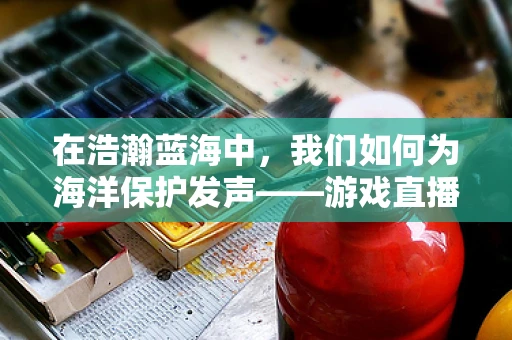 在浩瀚蓝海中，我们如何为海洋保护发声——游戏直播中的环保行动？