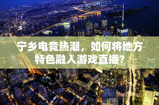 宁乡电竞热潮，如何将地方特色融入游戏直播？