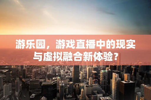 游乐园，游戏直播中的现实与虚拟融合新体验？