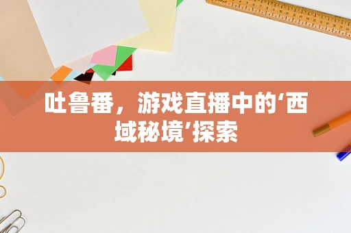 吐鲁番，游戏直播中的‘西域秘境’探索