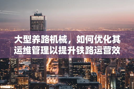 大型养路机械，如何优化其运维管理以提升铁路运营效率？