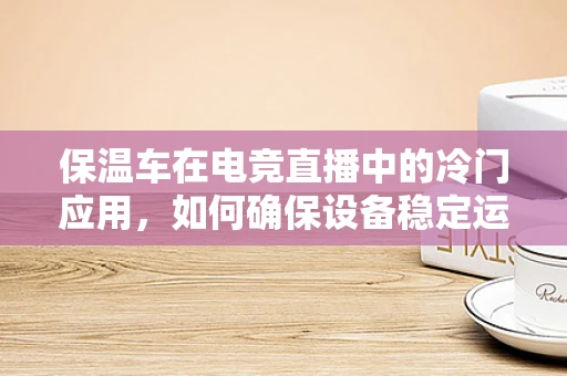 保温车在电竞直播中的冷门应用，如何确保设备稳定运行？