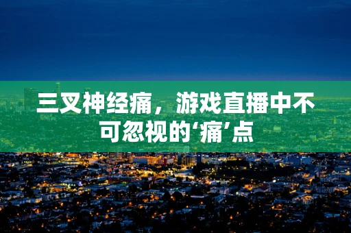 三叉神经痛，游戏直播中不可忽视的‘痛’点