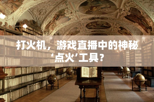 打火机，游戏直播中的神秘‘点火’工具？