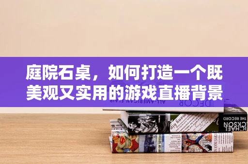 庭院石桌，如何打造一个既美观又实用的游戏直播背景？