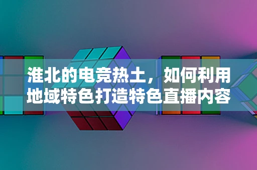 淮北的电竞热土，如何利用地域特色打造特色直播内容？