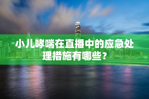 小儿哮喘在直播中的应急处理措施有哪些？