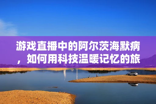 游戏直播中的阿尔茨海默病，如何用科技温暖记忆的旅程？