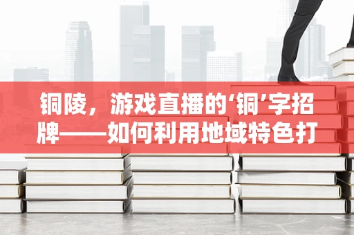 铜陵，游戏直播的‘铜’字招牌——如何利用地域特色打造特色直播内容？