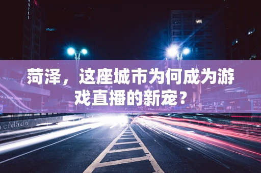 菏泽，这座城市为何成为游戏直播的新宠？