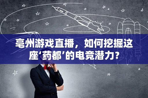 亳州游戏直播，如何挖掘这座‘药都’的电竞潜力？