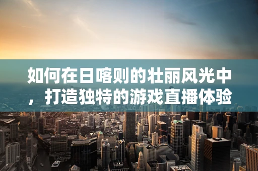 如何在日喀则的壮丽风光中，打造独特的游戏直播体验？