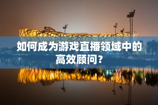 如何成为游戏直播领域中的高效顾问？