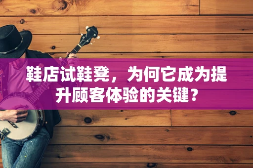 鞋店试鞋凳，为何它成为提升顾客体验的关键？