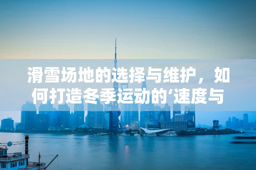 滑雪场地的选择与维护，如何打造冬季运动的‘速度与激情’？