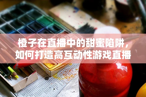 橙子在直播中的甜蜜陷阱，如何打造高互动性游戏直播场景？
