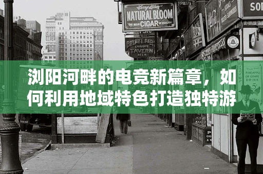浏阳河畔的电竞新篇章，如何利用地域特色打造独特游戏直播体验？