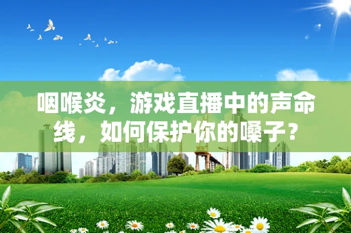 咽喉炎，游戏直播中的声命线，如何保护你的嗓子？