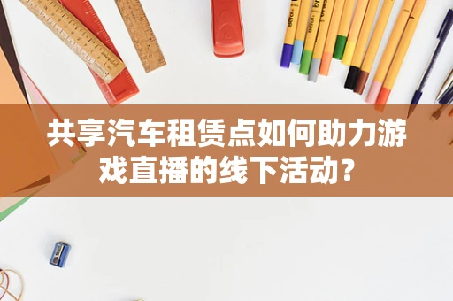 共享汽车租赁点如何助力游戏直播的线下活动？