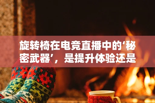 旋转椅在电竞直播中的‘秘密武器’，是提升体验还是过度炒作？