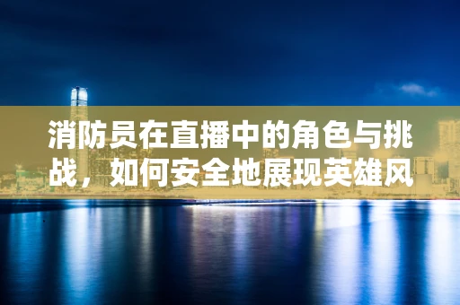 消防员在直播中的角色与挑战，如何安全地展现英雄风采？