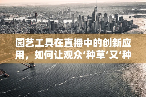 园艺工具在直播中的创新应用，如何让观众‘种草’又‘种智’？