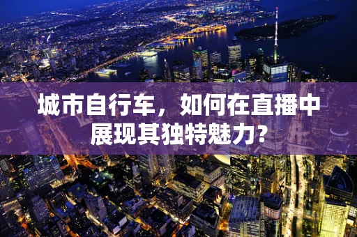 城市自行车，如何在直播中展现其独特魅力？