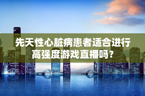 先天性心脏病患者适合进行高强度游戏直播吗？
