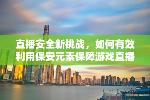 直播安全新挑战，如何有效利用保安元素保障游戏直播的平稳运行？
