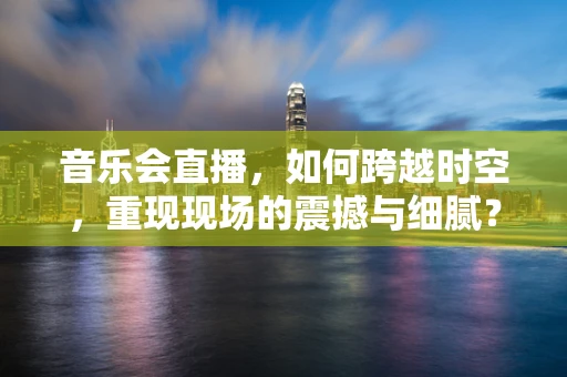 音乐会直播，如何跨越时空，重现现场的震撼与细腻？
