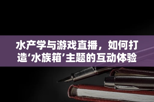 水产学与游戏直播，如何打造‘水族箱’主题的互动体验？