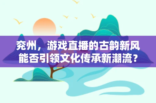 兖州，游戏直播的古韵新风能否引领文化传承新潮流？