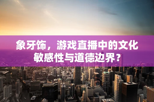 象牙饰，游戏直播中的文化敏感性与道德边界？