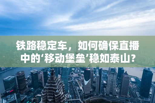 铁路稳定车，如何确保直播中的‘移动堡垒’稳如泰山？