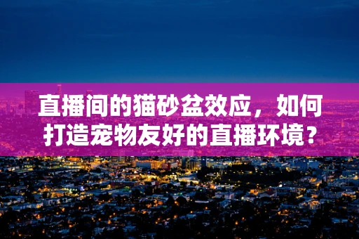 直播间的猫砂盆效应，如何打造宠物友好的直播环境？