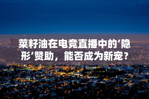 菜籽油在电竞直播中的‘隐形’赞助，能否成为新宠？