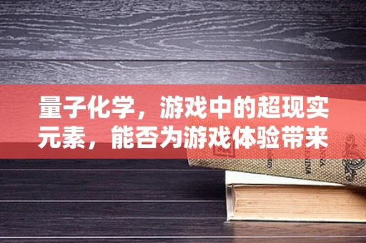 量子化学，游戏中的超现实元素，能否为游戏体验带来革命性飞跃？