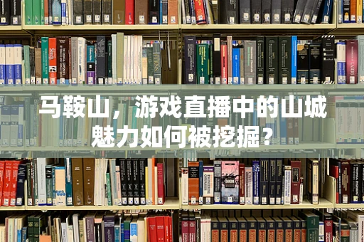 马鞍山，游戏直播中的山城魅力如何被挖掘？