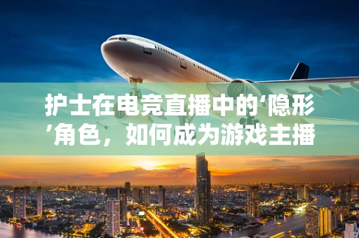 护士在电竞直播中的‘隐形’角色，如何成为游戏主播的幕后英雄？