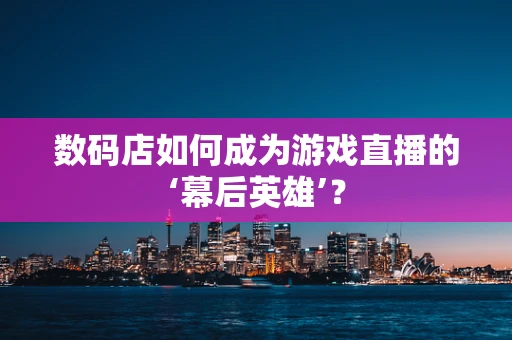 数码店如何成为游戏直播的‘幕后英雄’？