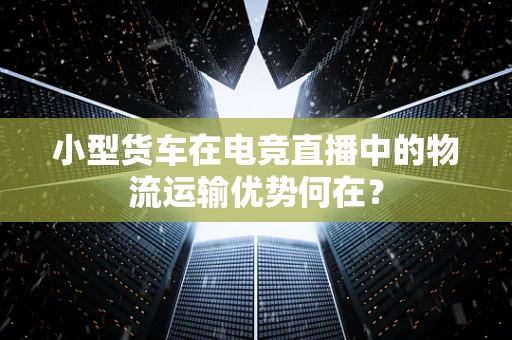 小型货车在电竞直播中的物流运输优势何在？