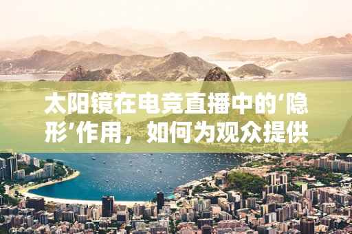 太阳镜在电竞直播中的‘隐形’作用，如何为观众提供更舒适的观看体验？