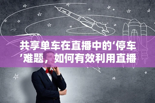 共享单车在直播中的‘停车’难题，如何有效利用直播平台解决共享单车乱停放问题？